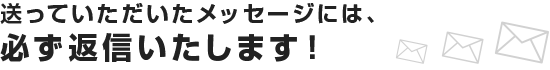 送っていただいたメッセージには、必ず返信いたします！